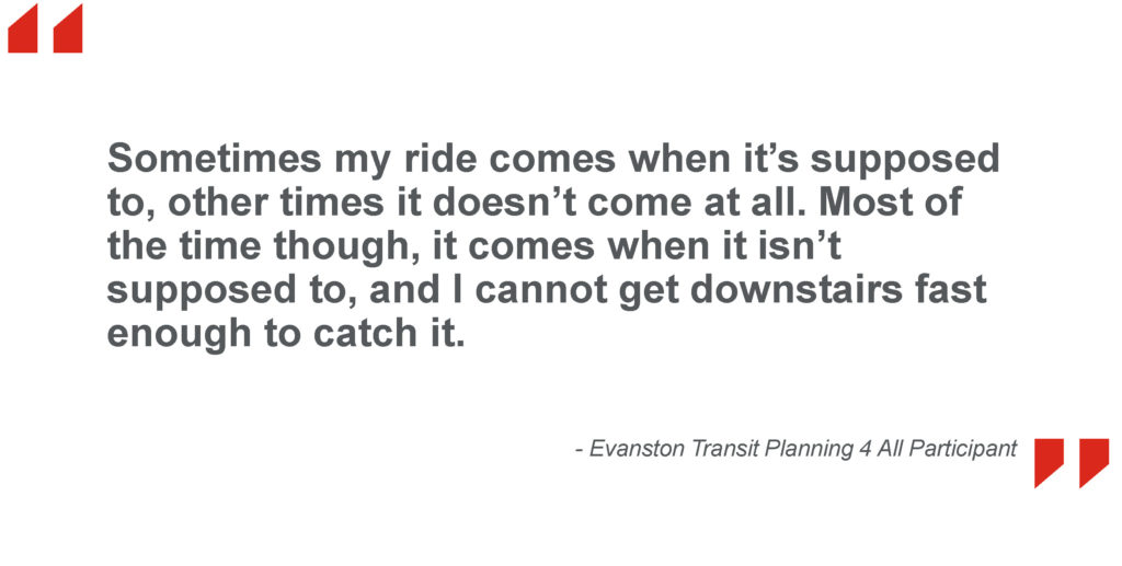 Sometimes my ride comes when it’s supposed to, other times it doesn’t come at all. Most of the time though, it comes when it isn’t supposed to, and I cannot get downstairs fast enough to catch it. - Evanston Transit Planning 4 All Participant
