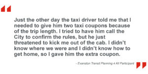 Just the other day the taxi driver told me that I needed to give him two taxi coupons because of the trip length. I tried to have him call the City to confirm the rules, but he just threatened to kick me out of the cab. I didn’t know where we were and I didn’t know how to get home, so I gave him the extra coupon. - Evanston Transit Planning 4 All Participant