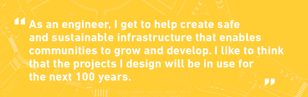 Quote from Brendetta Walker. As an engineer, I get to help create safe and sustainable infrastructure that enables communities to grow and develop. I like to think that the projects I design will be in use for the next 100 years.