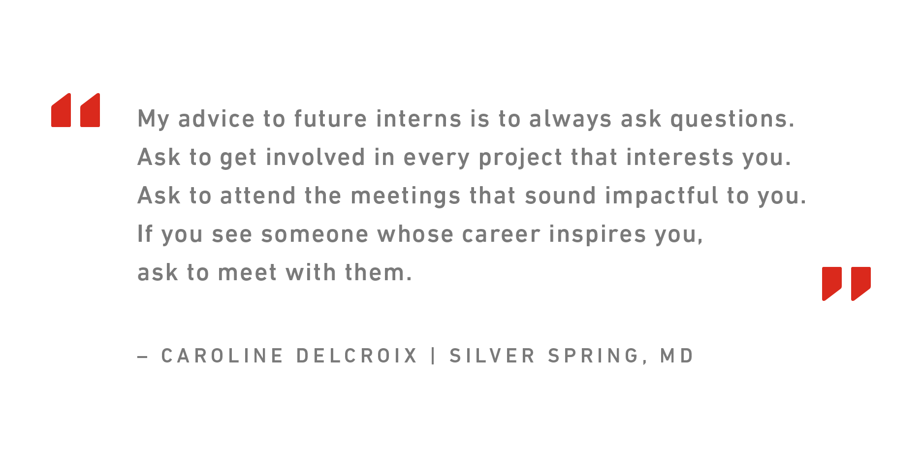 Quote from 2024 Toole Design Intern Caroline Delcroix that reads, "My advice to future interns is to always ask questions. Ask to get involved in every project that interests you. Ask to attend the meetings that sound impactful to you. If you see someone whose career inspires you, ask to meet with them."