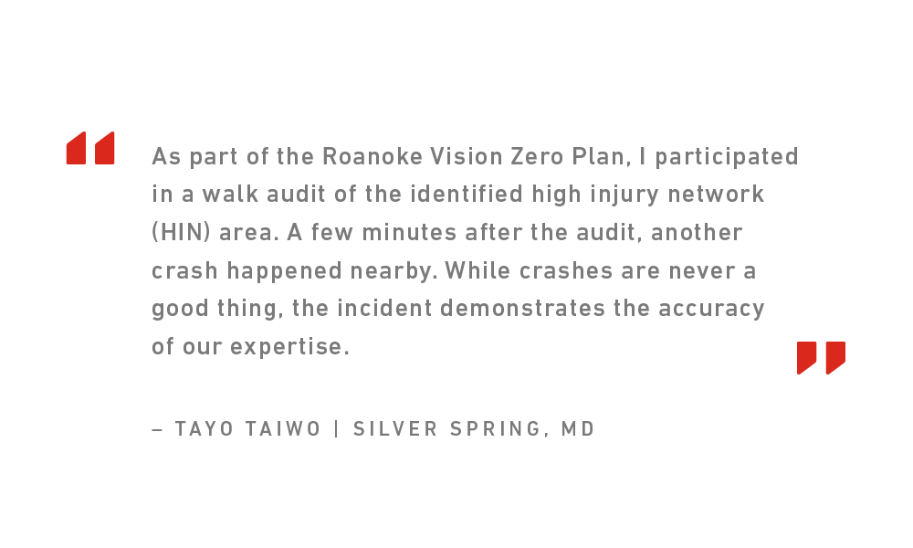 Quote from 2024 Toole Design Intern Tayo Taiwo that reads, "As part of the Roanoke Vision Zero Plan, I participated in a walk audit of the identified high injury network (HIN) area. A few minutes after the audit, another crash happened nearby. While crashes are never a good thing, the incident demonstrates the accuracy of our expertise."